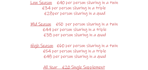 Low Season €40 per person sharing in a twin €34 per person sharing in a triple €28per person sharing in a quad Mid Season €50 per person sharing in a twin €44 per person sharing in a triple €38 per person sharing in a quad High Season €60 per person sharing in a twin €54 per person sharing in a triple €48 per person sharing in a quad All Year €20 Single Supplement