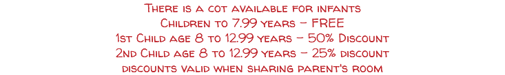 There is a cot available for infants Children to 7.99 years - FREE 1st Child age 8 to 12.99 years - 50% Discount 2nd Child age 8 to 12.99 years - 25% discount discounts valid when sharing parent's room