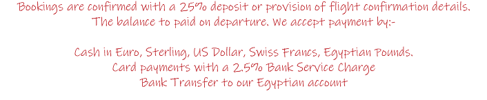 Bookings are confirmed with a 25% deposit or provision of flight confirmation details. The balance to paid on departure. We accept payment by:- Cash in Euro, Sterling, US Dollar, Swiss Francs, Egyptian Pounds. Card payments with a 2.5% Bank Service Charge Bank Transfer to our Egyptian account