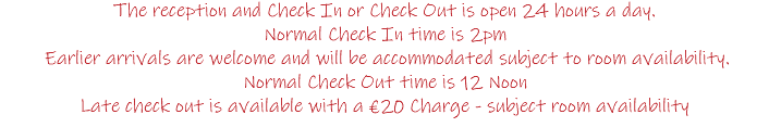 The reception and Check In or Check Out is open 24 hours a day. Normal Check In time is 2pm Earlier arrivals are welcome and will be accommodated subject to room availability. Normal Check Out time is 12 Noon Late check out is available with a €20 Charge - subject room availability 