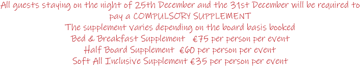 All guests staying on the night of 25th December and the 31st December will be required to pay a COMPULSORY SUPPLEMENT The supplement varies depending on the board basis booked Bed & Breakfast Supplement €75 per person per event Half Board Supplement €60 per person per event Soft All Inclusive Supplement €35 per person per event 