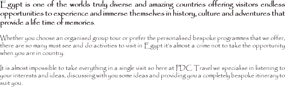 Egypt is one of the worlds truly diverse and amazing countries offering visitors endless opportunities to experience and immerse themselves in history, culture and adventures that provide a life time of memories. Whether you choose an organised group tour or prefer the personalised bespoke programmes that we offer, there are so many must see and do activities to visit in Egypt it’s almost a crime not to take the opportunity when you are in country. It is almost impossible to take everything in a single visit so here at PDC Travel we specialise in listening to your interests and ideas, discussing with you some ideas and providing you a completely bespoke itinerary to suit you. 
