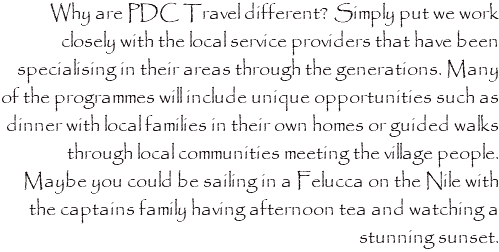 Why are PDC Travel different? Simply put we work closely with the local service providers that have been specialising in their areas through the generations. Many of the programmes will include unique opportunities such as dinner with local families in their own homes or guided walks through local communities meeting the village people. Maybe you could be sailing in a Felucca on the Nile with the captains family having afternoon tea and watching a stunning sunset. 
