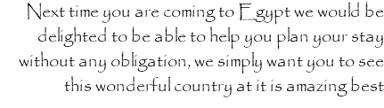 Next time you are coming to Egypt we would be delighted to be able to help you plan your stay without any obligation, we simply want you to see this wonderful country at it is amazing best