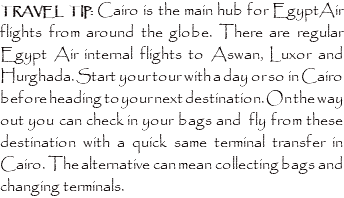 TRAVEL TIP: Cairo is the main hub for EgyptAir flights from around the globe. There are regular Egypt Air internal flights to Aswan, Luxor and Hurghada. Start your tour with a day or so in Cairo before heading to your next destination. On the way out you can check in your bags and fly from these destination with a quick same terminal transfer in Cairo. The alternative can mean collecting bags and changing terminals.